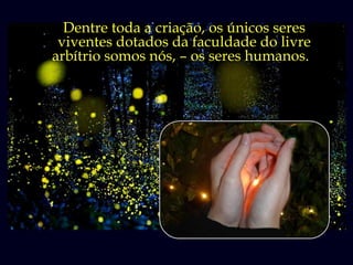 Dentre toda a criação, os únicos seres
        Brilham os vaga-lumes,
 viventes dotados da faculdade do livre
arbítrio somossua natureza brilhar.
     pois é da nós, – os seres humanos.
 
