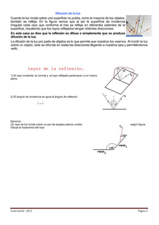 Difusión de la luz
Cuando la luz incide sobre una superficie no pulida, como la mayoría de los objetos,
también se refleja. En la figura vemos que al ser la superficie de incidencia
irregular cada rayo que conforma el haz se refleja en diferentes salientes de la
superficie, resultando que los rayos reflejados tengan distintas direcciones.
En este caso se dice que la reflexión es difusa o simplemente que se produce
difusión de la luz.
La difusión de la luz por parte de objetos es lo que permite que nosotros los veamos. Al incidir la luz
sobre un objeto, esta se difunde en todas las direcciones llegando a nuestros ojos y permitiéndonos
verlo.




               Leyes de la reflexió n.
1) El rayo incidente, la normal y el rayo reflejado pertenecen a un mismo
plano.




2) El ángulo de incidencia es igual al ángulo de reflexión.

                       i   r




Ejercicio:
Un rayo de luz incide sobre un par de espejos planos unidos                               según figura.
Dibuja la trayectoria del rayo




Carla Gardil - 2013                                                                             Página 3
 