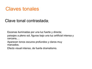 Clave tonal contrastada;
Escenas iluminadas por una luz fuerte y directa;
paisajes a pleno sol, figuras bajo una luz artificial intensa y
cercana,…
Aparecen tonos oscuros profundos y claros muy
marcados.
Efecto visual intenso, de fuerte dramatismo.
Claves tonales
 