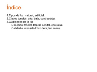 Índice
1.Tipos de luz: natural, artificial.
2.Claves tonales: alta, baja, contrastada.
3.Cualidades de la luz
Dirección: frontal, lateral, cenital, contraluz.
Calidad e intensidad: luz dura, luz suave.
 