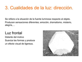 3. Cualidades de la luz: dirección.
Se refiere a la situación de la fuente luminosa respecto al objeto.
Producen sensaciones diferentes; emoción, dramatismo, misterio,
alegría,…
Luz frontal
Delante del motivo
Suaviza las formas y produce
un efecto visual de ligereza.
 