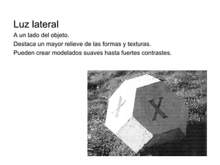 Luz lateral
A un lado del objeto.
Destaca un mayor relieve de las formas y texturas.
Pueden crear modelados suaves hasta fuertes contrastes.
 