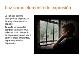 Luz como elemento de expresión
La luz nos permite
distinguir los objetos; su
forma y situación en el
espacio.
Tanto la luz como las
sombras van a ser muy
valiosos como elemento
de expresión ya que van a
permitir crear ambientes,
espacios y efectos
especiales.
 