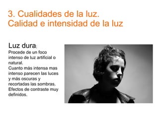 3. Cualidades de la luz.
Calidad e intensidad de la luz
Luz dura;
Procede de un foco
intenso de luz artificial o
natural.
Cuanto más intensa mas
intenso parecen las luces
y más oscuras y
recortadas las sombras.
Efectos de contraste muy
definidos.
 