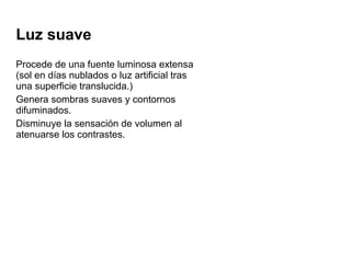 Luz suave
Procede de una fuente luminosa extensa
(sol en días nublados o luz artificial tras
una superficie translucida.)
Genera sombras suaves y contornos
difuminados.
Disminuye la sensación de volumen al
atenuarse los contrastes.
 