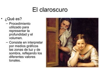 El claroscuro
• ¿Qué es?
– Procedimiento
utilizado para
representar la
profundidad y el
volumen.
– Consiste en interpretar
por medios gráficos
las zonas de luz y de
sombra, reflejando los
diferentes valores
tonales.
 