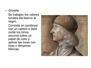 – Grisalla;
Se trabajan los valores
tonales del blanco al
negro.
Consiste en sombrear
con un carbón o lápiz
conté los tonos
oscuros sobre un
papel de color y
aplicar las luces con
tizas o témperas
blancas.
 