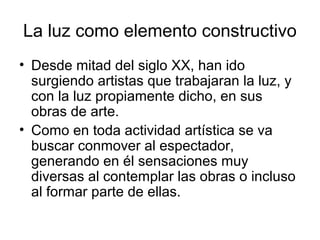 La luz como elemento constructivo
• Desde mitad del siglo XX, han ido
surgiendo artistas que trabajaran la luz, y
con la luz propiamente dicho, en sus
obras de arte.
• Como en toda actividad artística se va
buscar conmover al espectador,
generando en él sensaciones muy
diversas al contemplar las obras o incluso
al formar parte de ellas.
 