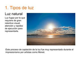 1. Tipos de luz
Luz natural
Luz fugaz por lo que
requiere de gran
retentiva visual,
atención y rapidez
de ejecución para
representarla.
Este proceso de captación de la luz fue muy representado durante el
impresionismo por artistas como Monet.
 
