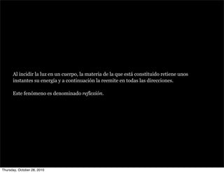 Al incidir la luz en un cuerpo, la materia de la que está constituido retiene unos
instantes su energía y a continuación la reemite en todas las direcciones.
Este fenómeno es denominado reflexión.
Thursday, October 28, 2010
 