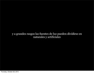 y a grandes rasgos las fuentes de luz pueden dividirse en
naturales y artificiales
Thursday, October 28, 2010
 
