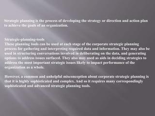 Strategic planning is the process of developing the strategy or direction and action plan
to achieve the goals of an organization.
Strategic-planning-tools
These planning tools can be used at each stage of the corporate strategic planning
process for gathering and interpreting required data and information. They may also be
used in structuring conversations involved in deliberating on the data, and generating
options to address issues surfaced. They also may used as aids in deciding strategies to
address the most important strategic issues likely to impact performance of the
organization as a whole.
However, a common and unhelpful misconception about corporate strategic planning is
that it is highly sophisticated and complex. And so it requires many correspondingly
sophisticated and advanced strategic planning tools.
 