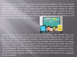 The web program, Kahoot, is a game based response platform. This user friendly
website gives teachers the ability to create quizzes and surveys about any subject
area. Teachers can use ready made Kahoots that have been created by others.
Students then have the capability to answer questions through a variety of devices
and using colors and shapes to connect to the answer. The website even tracks
student achievement by looking at what the student did during the Kahoot, as well
as overall achievement while logged in.
Kahoot is very easy to use to create quizzes and surveys. The website takes you
step by step through the creation process. Both quizzes and surveys are created in
the same way. You first start by creating a title for your quiz or survey. Then, you
are brought to a new screen where you start creating your quiz/survey by typing
your first question. Next, you type in at least two answers (no more than four
answers) to your question and mark which answers are incorrect or correct by a
click of a button. You also have the ability to add images to your question by either
dragging the file into the workspace or chose the file from your device. If you do
not add an image, Kahoot will add one for you to make the Kahoot more engaging
for the students.
 