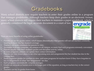 Many school districts now require teachers to enter their grades online in a program
that manages gradebooks. Although teachers keep their grades in an electronic format,
many school districts still require their teachers to maintain a paper gradebook, which is
generally considered the legal, accurate document in a court of law.
There are many benefits of using online gradebooks:
• Parents can see the grades online, which means (theoretically) that parents will not call teachers constantly
wanting to know his/her student's average.
• Teachers can write comments for parents to view.
• Accessible from any computer...on campus or off campus, so many find such programs extremely convenient.
• Parents usually view their student's grades and discipline activity online.
• In some programs, parents can update their contact information.
• Parents can view lesson plans to see what upcoming tests and assignments his/her student has due in the
coming days.
• Easily organizes grades for teachers to view, and some programs let teachers know if they have forgotten to
key in assignments or what "late assignments" are due.
• Such programs automatically compute averages.
• Grades are accurate as human error is no longer part of the equation, as long as teachers key in the correct
grades.
• Teachers can key in grades from home.
 
