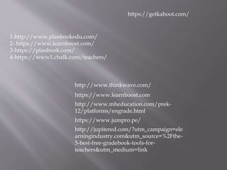 1-http://www.planbookedu.com/
2- https://www.learnboost.com/
3-https://planbook.com/
4-https://www1.chalk.com/teachers/
http://www.thinkwave.com/
https://www.learnboost.com
http://www.mheducation.com/prek-
12/platforms/engrade.html
https://www.jumpro.pe/
http://jupitered.com/?utm_campaign=ele
arningindustry.com&utm_source=%2Fthe-
5-best-free-gradebook-tools-for-
teachers&utm_medium=link
https://getkahoot.com/
 