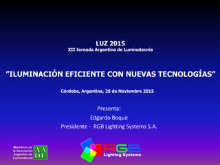 Presenta:
Edgardo Boqué
Presidente - RGB Lighting Systems S.A.
Córdoba, Argentina, 26 de Noviembre 2015
”ILUMINACIÓN EFICIENTE CON NUEVAS TECNOLOGÍAS”
LUZ 2015
XII Jornada Argentina de Luminotecnia
 