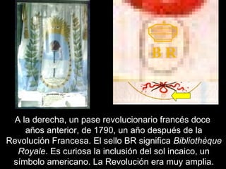 B R 
A la derecha, un pase revolucionario francés doce 
años anterior, de 1790, un año después de la 
Revolución Francesa. El sello BR significa Bibliothèque 
Royale. Es curiosa la inclusión del sol incaico, un 
símbolo americano. La Revolución era muy amplia. 
 