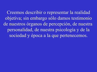 Creemos describir o representar la realidad 
objetiva; sin embargo sólo damos testimonio 
de nuestros órganos de percepción, de nuestra 
personalidad, de nuestra psicología y de la 
sociedad y época a la que pertenecemos. 
 