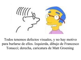 Todos tenemos defectos visuales, y no hay motivo 
para burlarse de ellos. Izquierda, dibujo de Francesco 
Tonucci; derecha, caricatura de Matt Groening 
 