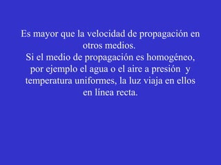 Es mayor que la velocidad de propagación en 
otros medios. 
Si el medio de propagación es homogéneo, 
por ejemplo el agua o el aire a presión y 
temperatura uniformes, la luz viaja en ellos 
en línea recta. 
 