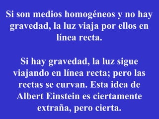 Si son medios homogéneos y no hay 
gravedad, la luz viaja por ellos en 
línea recta. 
Si hay gravedad, la luz sigue 
viajando en línea recta; pero las 
rectas se curvan. Esta idea de 
Albert Einstein es ciertamente 
extraña, pero cierta. 
 