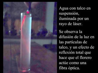 Agua con talco en 
suspensión, 
iluminada por un 
rayo de láser. 
Se observa la 
difusión de la luz en 
las partículas de 
talco, y un efecto de 
reflexión total que 
hace que el florero 
actúe como una 
fibra óptica. 
 