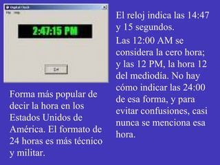 El reloj indica las 14:47 
y 15 segundos. 
Las 12:00 AM se 
considera la cero hora; 
y las 12 PM, la hora 12 
del mediodía. No hay 
cómo indicar las 24:00 
de esa forma, y para 
evitar confusiones, casi 
nunca se menciona esa 
hora. 
Forma más popular de 
decir la hora en los 
Estados Unidos de 
América. El formato de 
24 horas es más técnico 
y militar. 
 