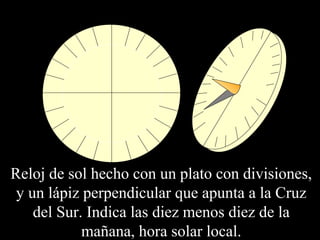 Reloj de sol hecho con un plato con divisiones, 
y un lápiz perpendicular que apunta a la Cruz 
del Sur. Indica las diez menos diez de la 
mañana, hora solar local. 
 