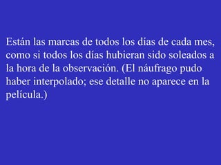 Están las marcas de todos los días de cada mes, 
como si todos los días hubieran sido soleados a 
la hora de la observación. (El náufrago pudo 
haber interpolado; ese detalle no aparece en la 
película.) 
 