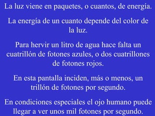 La luz viene en paquetes, o cuantos, de energía. 
La energía de un cuanto depende del color de 
la luz. 
Para hervir un litro de agua hace falta un 
cuatrillón de fotones azules, o dos cuatrillones 
de fotones rojos. 
En esta pantalla inciden, más o menos, un 
trillón de fotones por segundo. 
En condiciones especiales el ojo humano puede 
llegar a ver unos mil fotones por segundo. 
 