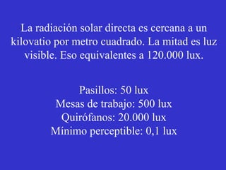 La radiación solar directa es cercana a un 
kilovatio por metro cuadrado. La mitad es luz 
visible. Eso equivalentes a 120.000 lux. 
Pasillos: 50 lux 
Mesas de trabajo: 500 lux 
Quirófanos: 20.000 lux 
Mínimo perceptible: 0,1 lux 
 