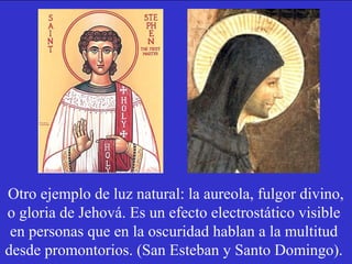 Otro ejemplo de luz natural: la aureola, fulgor divino, 
o gloria de Jehová. Es un efecto electrostático visible 
en personas que en la oscuridad hablan a la multitud 
desde promontorios. (San Esteban y Santo Domingo). 
 