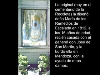 La original (hoy en el 
cementerio de la 
Recoleta) la diseñó 
doña María de los 
Remedios de 
Escalada en 1812, a 
los 16 años de edad, 
recién casada con el 
general don José de 
San Martín, y la 
bordó ella en 
Mendoza, con la 
ayuda de otras 
damas. 
 