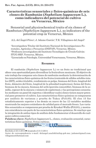 253
Rev. Fac. Agron. (LUZ). 2014, 31: 253-273
Características sensoriales y físico-químicas de seis
clones de Rambután (Nephelium lappaceum L.),
como indicadores del potencial de cultivo
en Veracruz, México
Sensorial and physicochemical traits of six clones of
Rambutan (Nephelium lappaceum L.), as indicators of the
potential crop in Veracruz, Mexico
A.L. del Ángel-Pérez1
, J. Adame-García2
, T.E. Villagómez-del Angel3
1
Investigadora Titular del Instituto Nacional de Investigaciones Fo-
restales, Agrícolas y Pecuarias (INIFAP), Veracruz, México.
2
Profesora investigadora del Instituto Tecnológico de Úrsulo Galván-
ITUG-SEP, Veracruz, México.
3
Licenciada en Psicología. Universidad Veracruzana, Veracruz, México.
Resumen
El rambután (Nephelium lappaceum L.) es un fruto no tradicional que
ofrece una oportunidad para diversificar la fruticultura mexicana. El objetivo de
este trabajo fue comparar seis clones de rambután mediante la determinación de
las características físico-químicas de los frutos (contenido de sólidos solubles tota-
les (SST), acidez titulable, rendimiento en pulpa, biomasa del fruto, longitud del
fruto, diámetro del fruto, longitud de la pilosidad (espiternos), forma del fruto,
biomasa de la cáscara, biomasa del arilo (porción comestible), biomasa de la se-
milla, espesor de la cáscara y número de espiternos), y las percepciones sensoria-
les mediante un panel de expertos e identificar cuales clones tienen mayor poten-
cial para promover el cultivo. Las características físico-químicas se compararon
por análisis de varianza y prueba de Tukey (P≤0,05). El clon 15 fue
estadísticamente superior a los demás en nueve de las 12 variables medidas
mostrando los mejores estándares de calidad para el mercado fresco. Las varia-
bles sensoriales se compararon por prueba de Kruskal-Wallis (P≤0,01), y mostra-
ron coincidencia con parte de las características físico-químicas. Se concluye que
la integración de ambos tipos de análisis debe fundamentar el desarrollo de cual-
quier cultivo comercial.
Palabras clave: Nephelium lappaceum L., clones, evaluación sensorial, carac-
terísticas físico-químicas, frutas exóticas.
Recibido el 25-5-2013 Aceptado el 21-5-2014
Autor de correspondencia e-mail: delangel.analid@inifap.gob.mx; jadame@gmail.com;
villagomezt@hotmail.com
 