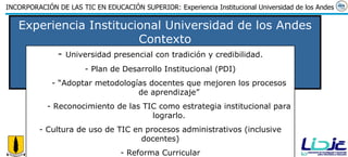 Experiencia Institucional Universidad de los Andes Contexto Universidad presencial con tradición y credibilidad. Plan de Desarrollo Institucional (PDI) “ Adoptar metodologías docentes que mejoren los procesos de aprendizaje” Reconocimiento de las TIC como estrategia institucional para lograrlo. Cultura de uso de TIC en procesos administrativos (inclusive docentes) Reforma Curricular 