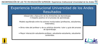 Experiencia Institucional Universidad de los Andes Resultados Desarrollo y Ejecución de los Ambientes de Aprendizaje: Impacto positivo en el proceso de aprendizaje. Modelo equilibrado entre los actores involucrados (profesores, estudiantes, materiales). Otros roles del profesor y de su práctica docente: tutor y guía del proceso de aprendizaje. Mayor interacción estudiante-profesor, estudiante-estudiante, estudiante-contenidos. 