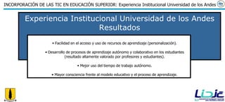 Experiencia Institucional Universidad de los Andes Resultados Facilidad en el acceso y uso de recursos de aprendizaje (personalización). Desarrollo de procesos de aprendizaje autónomo y colaborativo en los estudiantes (resultado altamente valorado por profesores y estudiantes). Mejor uso del tiempo de trabajo autónomo. Mayor consciencia frente al modelo educativo y el proceso de aprendizaje. 