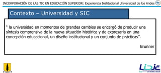 Contexto – Universidad y SIC “  la universidad en momentos de grandes cambios se encargó de producir una síntesis comprensiva de la nueva situación histórica y de expresarla en una concepción educacional, un diseño institucional y un conjunto de prácticas”. Brunner 