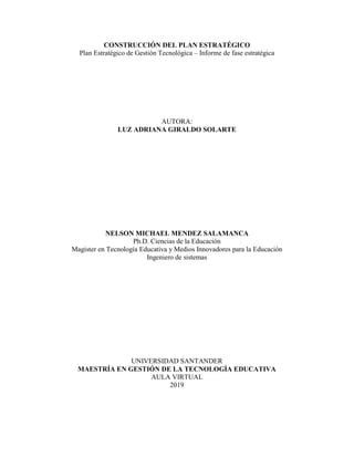 CONSTRUCCIÓN DEL PLAN ESTRATÉGICO
Plan Estratégico de Gestión Tecnológica – Informe de fase estratégica
AUTORA:
LUZ ADRIANA GIRALDO SOLARTE
NELSON MICHAEL MENDEZ SALAMANCA
Ph.D. Ciencias de la Educación
Magister en Tecnología Educativa y Medios Innovadores para la Educación
Ingeniero de sistemas
UNIVERSIDAD SANTANDER
MAESTRÍA EN GESTIÓN DE LA TECNOLOGÍA EDUCATIVA
AULA VIRTUAL
2019
 