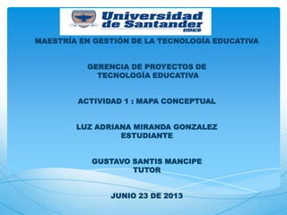 MAESTRÍA EN GESTIÓN DE LA TECNOLOGÍA EDUCATIVA
GERENCIA DE PROYECTOS DE
TECNOLOGÍA EDUCATIVA
ACTIVIDAD 1 : MAPA CONCEPTUAL
LUZ ADRIANA MIRANDA GONZALEZ
ESTUDIANTE
GUSTAVO SANTIS MANCIPE
TUTOR
JUNIO 23 DE 2013
 