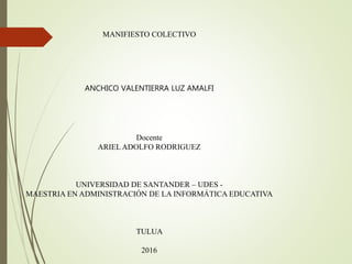 MANIFIESTO COLECTIVO
ANCHICO VALENTIERRA LUZ AMALFI
Docente
ARIEL ADOLFO RODRIGUEZ
UNIVERSIDAD DE SANTANDER – UDES -
MAESTRIA EN ADMINISTRACIÓN DE LA INFORMÁTICA EDUCATIVA
TULUA
2016
 