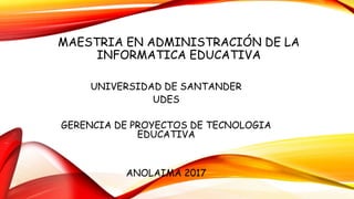 MAESTRIA EN ADMINISTRACIÓN DE LA
INFORMATICA EDUCATIVA
UNIVERSIDAD DE SANTANDER
UDES
GERENCIA DE PROYECTOS DE TECNOLOGIA
EDUCATIVA
ANOLAIMA 2017
 