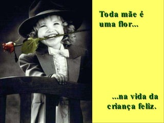 Toda mãe é uma flor...   ...na vida da criança feliz.  