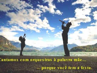 Cantamos com orquestras à palavra mãe...      ... porque você tem a festa.  