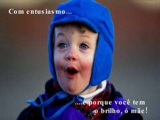 Com entusiasmo...     ....é porque você tem  o brilho, ó mãe!  