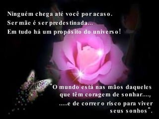 Ninguém chega até você por acaso. Ser mãe é ser predestinada...  Em tudo há um propósito do universo!  "O mundo está nas mãos daqueles que têm coragem de sonhar....,  .....e de correr o risco para viver seus sonhos". 