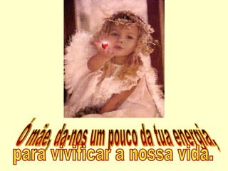 Ó mãe, da-nos um pouco da tua energia,  para vivificar a nossa vida. 
