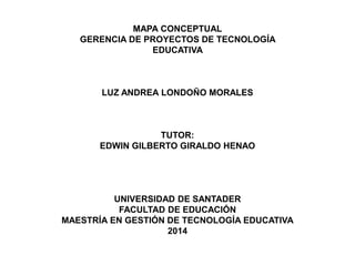 MAPA CONCEPTUAL
GERENCIA DE PROYECTOS DE TECNOLOGÍA
EDUCATIVA
LUZ ANDREA LONDOÑO MORALES
TUTOR:
EDWIN GILBERTO GIRALDO HENAO
UNIVERSIDAD DE SANTADER
FACULTAD DE EDUCACIÓN
MAESTRÍA EN GESTIÓN DE TECNOLOGÍA EDUCATIVA
2014
 