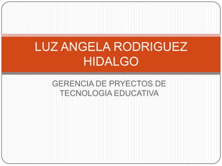 GERENCIA DE PRYECTOS DE
TECNOLOGIA EDUCATIVA
LUZ ANGELA RODRIGUEZ
HIDALGO
 
