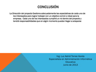 CONCLUSIÓN
La Dirección del proyecto Gestiona adecuadamente las expectativas de cada uno de
los interesados para lograr trabajar con un objetivo común e ideal para la
empresa. Cada uno de los interesados cumplirá un rol dentro del proyecto y
tendrá responsabilidades que en algún momento puedan llegar a solaparse
Ing. Luz Astrid Torres Varela
Especialista en Administración Informática
Educativa
Junio de 2013
 